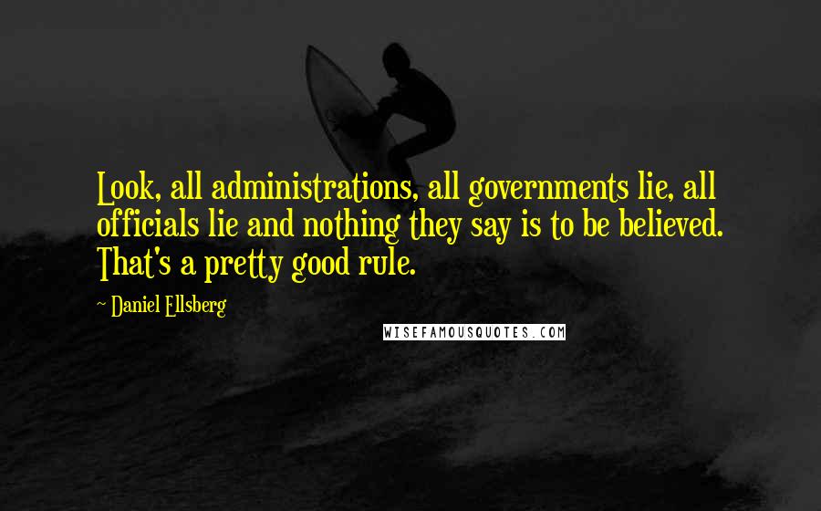 Daniel Ellsberg Quotes: Look, all administrations, all governments lie, all officials lie and nothing they say is to be believed. That's a pretty good rule.