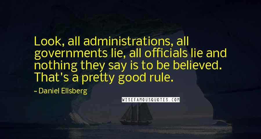 Daniel Ellsberg Quotes: Look, all administrations, all governments lie, all officials lie and nothing they say is to be believed. That's a pretty good rule.