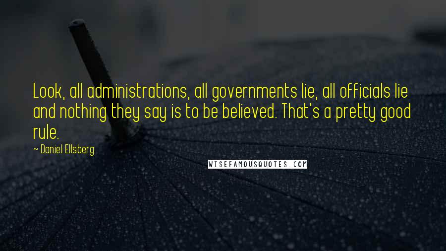 Daniel Ellsberg Quotes: Look, all administrations, all governments lie, all officials lie and nothing they say is to be believed. That's a pretty good rule.