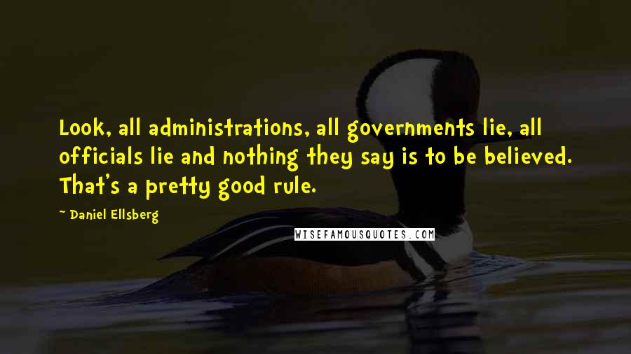 Daniel Ellsberg Quotes: Look, all administrations, all governments lie, all officials lie and nothing they say is to be believed. That's a pretty good rule.