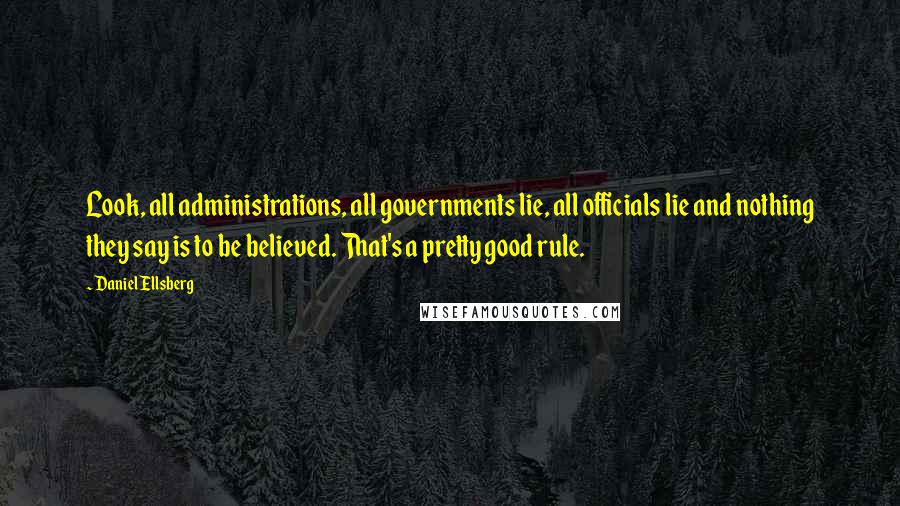 Daniel Ellsberg Quotes: Look, all administrations, all governments lie, all officials lie and nothing they say is to be believed. That's a pretty good rule.