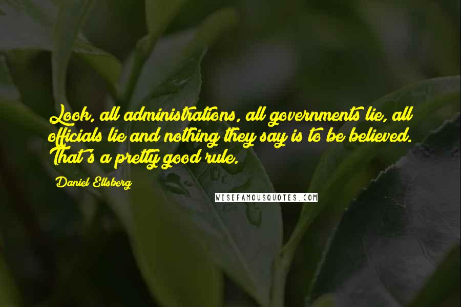 Daniel Ellsberg Quotes: Look, all administrations, all governments lie, all officials lie and nothing they say is to be believed. That's a pretty good rule.