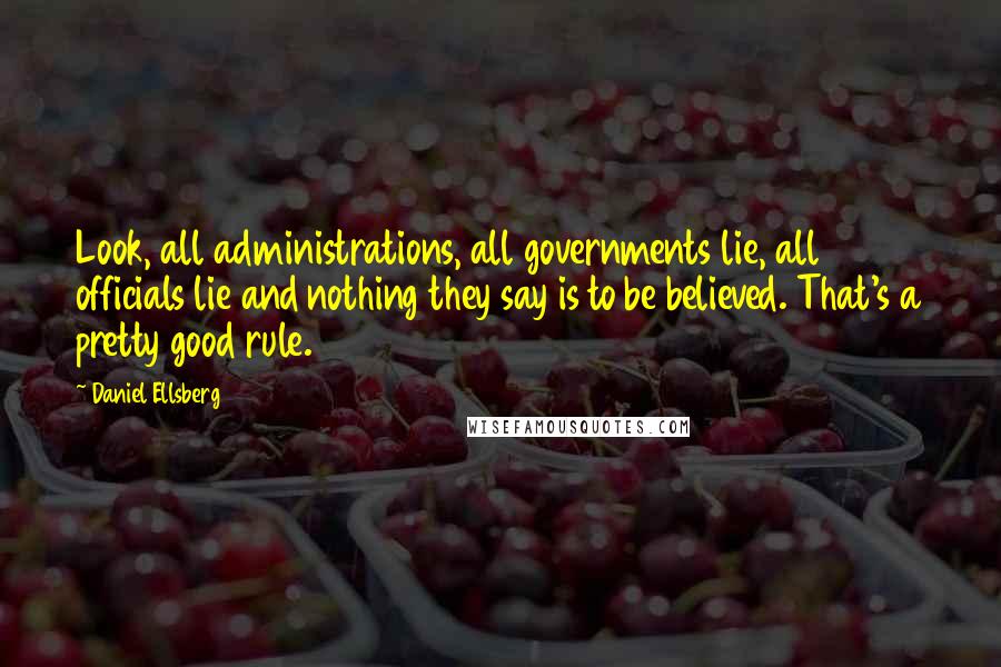 Daniel Ellsberg Quotes: Look, all administrations, all governments lie, all officials lie and nothing they say is to be believed. That's a pretty good rule.