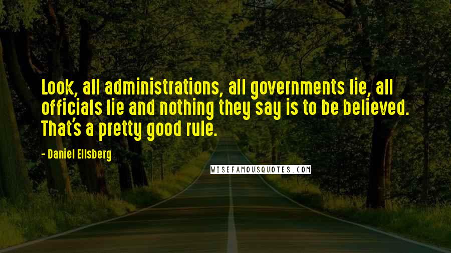 Daniel Ellsberg Quotes: Look, all administrations, all governments lie, all officials lie and nothing they say is to be believed. That's a pretty good rule.