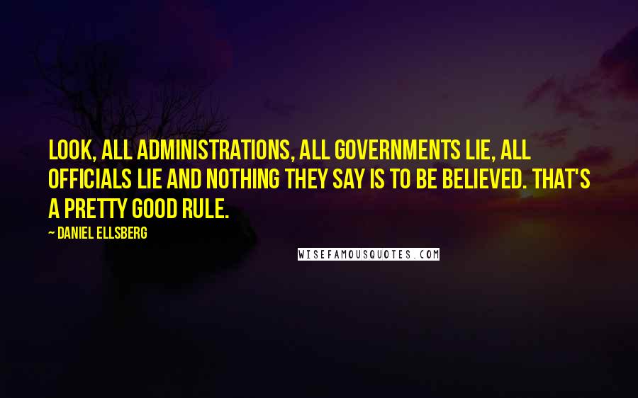 Daniel Ellsberg Quotes: Look, all administrations, all governments lie, all officials lie and nothing they say is to be believed. That's a pretty good rule.