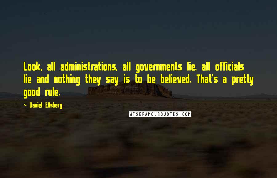 Daniel Ellsberg Quotes: Look, all administrations, all governments lie, all officials lie and nothing they say is to be believed. That's a pretty good rule.