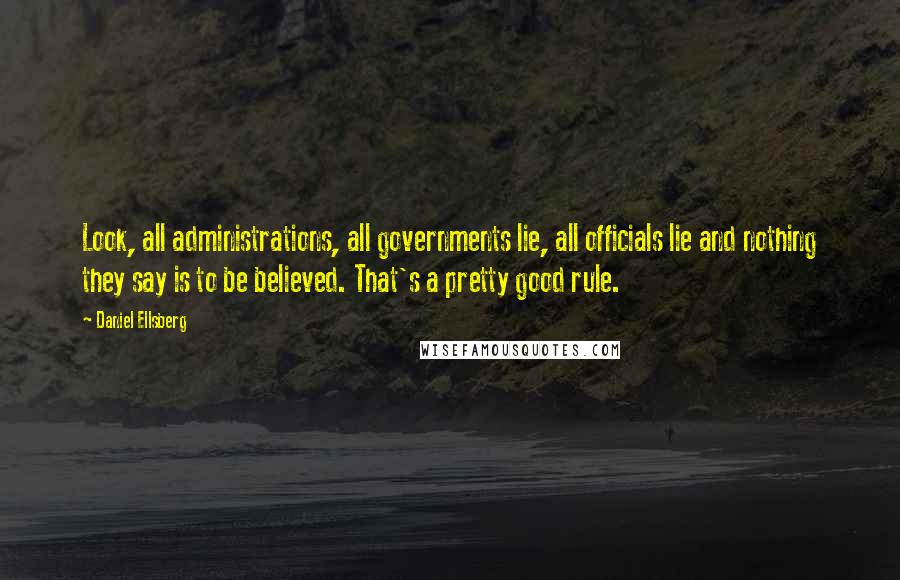 Daniel Ellsberg Quotes: Look, all administrations, all governments lie, all officials lie and nothing they say is to be believed. That's a pretty good rule.