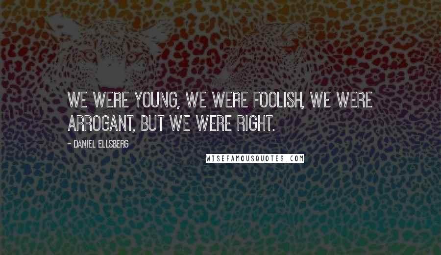 Daniel Ellsberg Quotes: We were young, we were foolish, we were arrogant, but we were right.