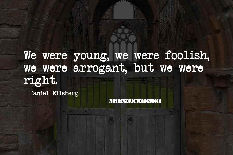Daniel Ellsberg Quotes: We were young, we were foolish, we were arrogant, but we were right.