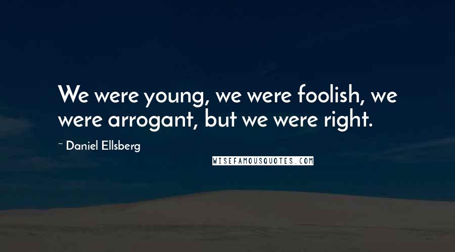 Daniel Ellsberg Quotes: We were young, we were foolish, we were arrogant, but we were right.