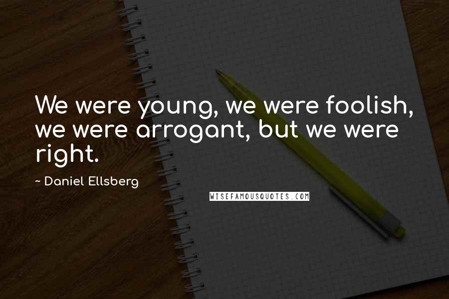 Daniel Ellsberg Quotes: We were young, we were foolish, we were arrogant, but we were right.