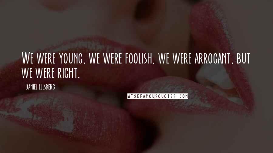 Daniel Ellsberg Quotes: We were young, we were foolish, we were arrogant, but we were right.