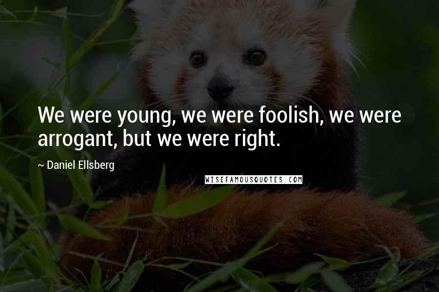 Daniel Ellsberg Quotes: We were young, we were foolish, we were arrogant, but we were right.