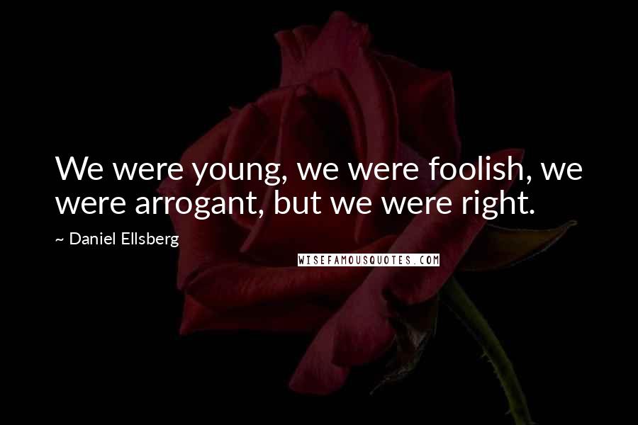 Daniel Ellsberg Quotes: We were young, we were foolish, we were arrogant, but we were right.