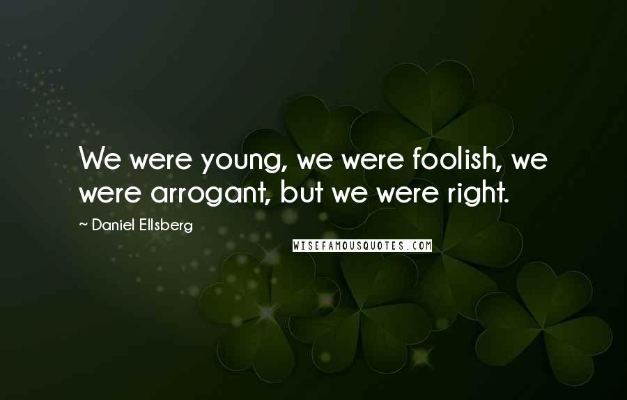 Daniel Ellsberg Quotes: We were young, we were foolish, we were arrogant, but we were right.