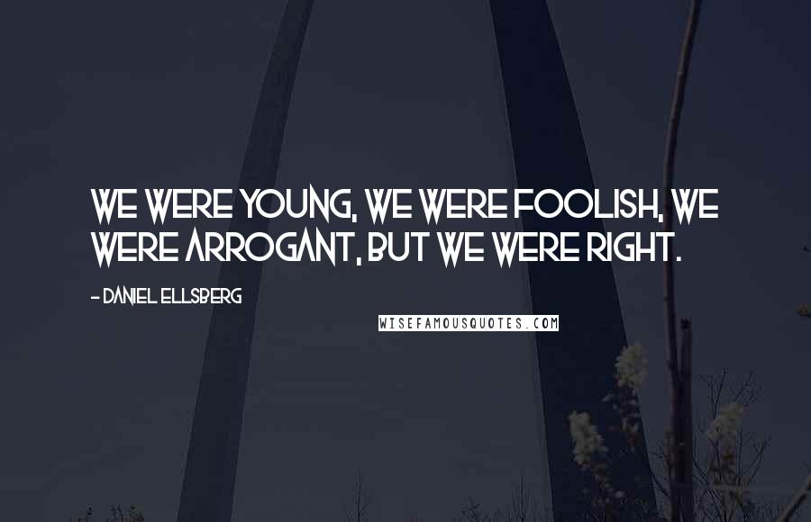 Daniel Ellsberg Quotes: We were young, we were foolish, we were arrogant, but we were right.