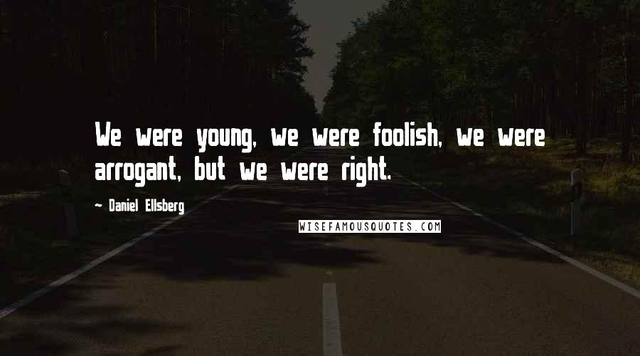 Daniel Ellsberg Quotes: We were young, we were foolish, we were arrogant, but we were right.