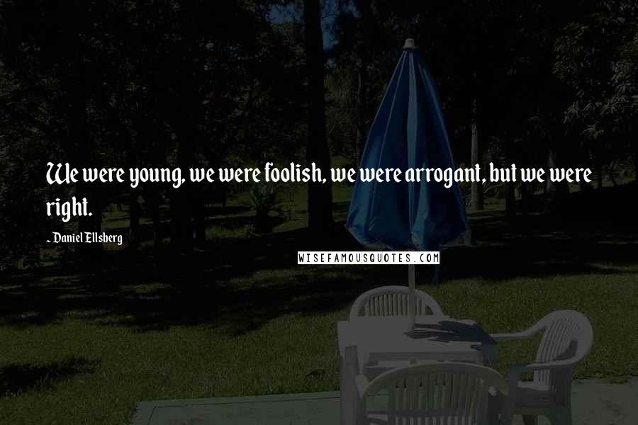 Daniel Ellsberg Quotes: We were young, we were foolish, we were arrogant, but we were right.