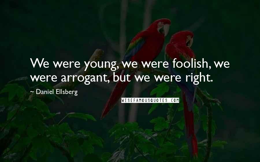 Daniel Ellsberg Quotes: We were young, we were foolish, we were arrogant, but we were right.