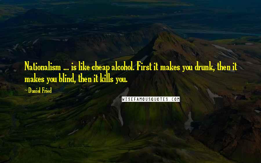 Daniel Fried Quotes: Nationalism ... is like cheap alcohol. First it makes you drunk, then it makes you blind, then it kills you.