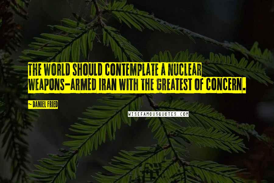 Daniel Fried Quotes: The world should contemplate a nuclear weapons-armed Iran with the greatest of concern.