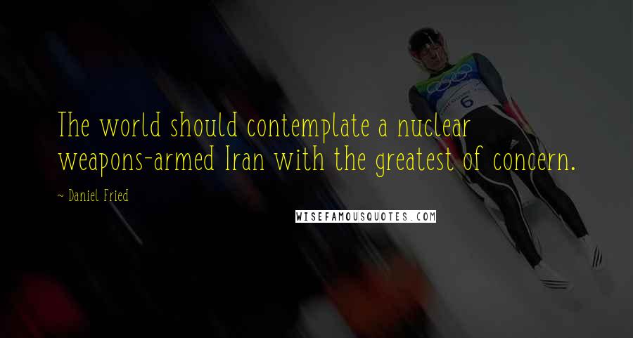 Daniel Fried Quotes: The world should contemplate a nuclear weapons-armed Iran with the greatest of concern.