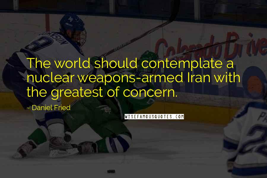 Daniel Fried Quotes: The world should contemplate a nuclear weapons-armed Iran with the greatest of concern.