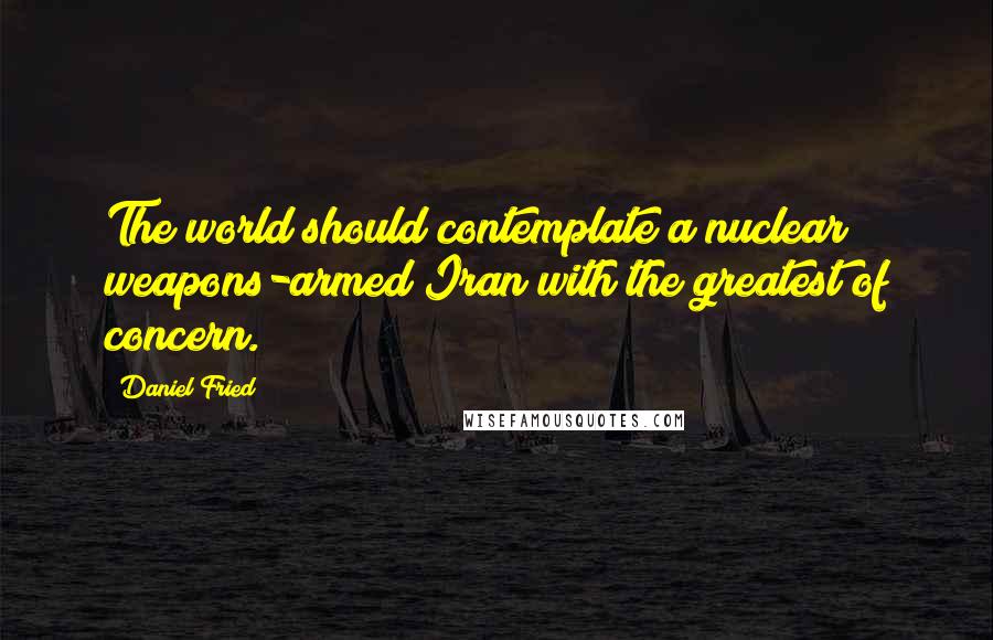 Daniel Fried Quotes: The world should contemplate a nuclear weapons-armed Iran with the greatest of concern.