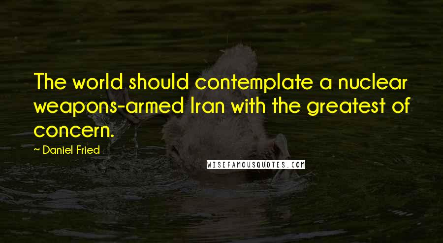 Daniel Fried Quotes: The world should contemplate a nuclear weapons-armed Iran with the greatest of concern.