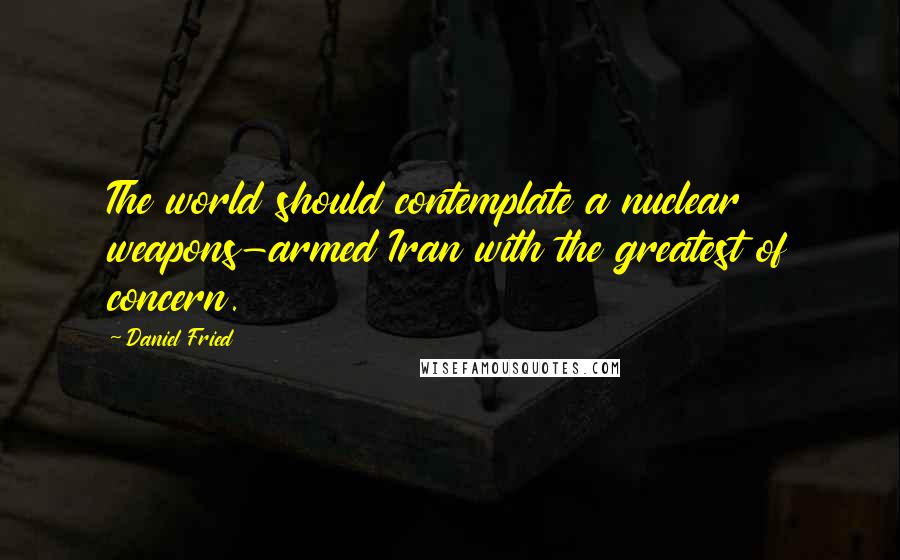 Daniel Fried Quotes: The world should contemplate a nuclear weapons-armed Iran with the greatest of concern.