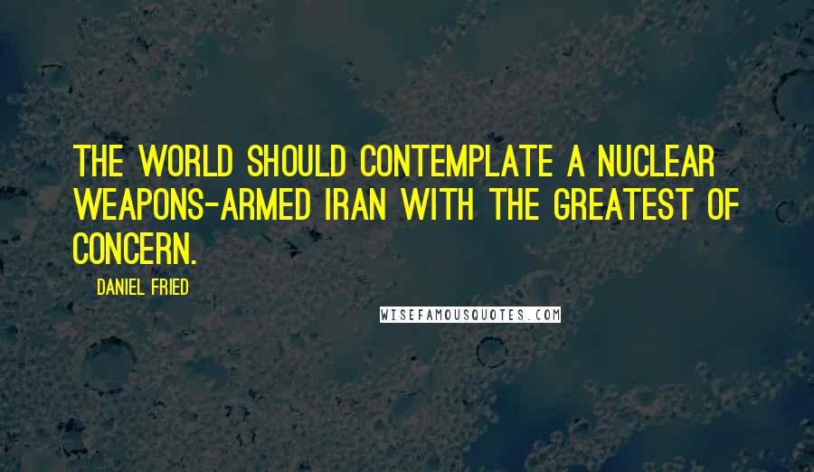 Daniel Fried Quotes: The world should contemplate a nuclear weapons-armed Iran with the greatest of concern.