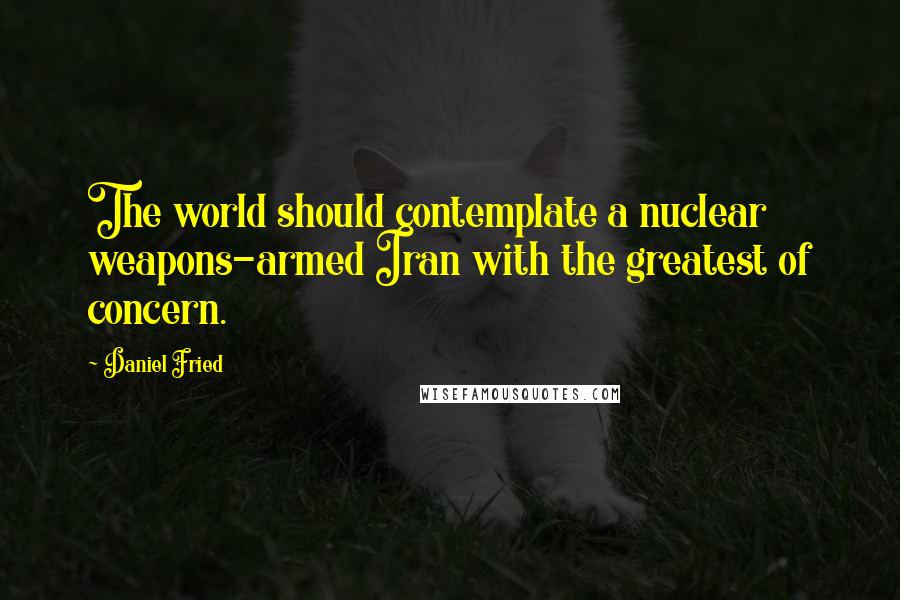 Daniel Fried Quotes: The world should contemplate a nuclear weapons-armed Iran with the greatest of concern.