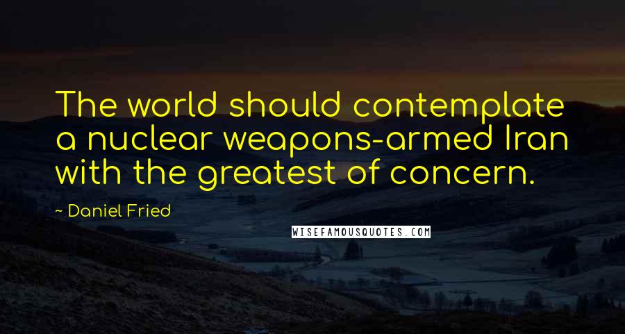 Daniel Fried Quotes: The world should contemplate a nuclear weapons-armed Iran with the greatest of concern.