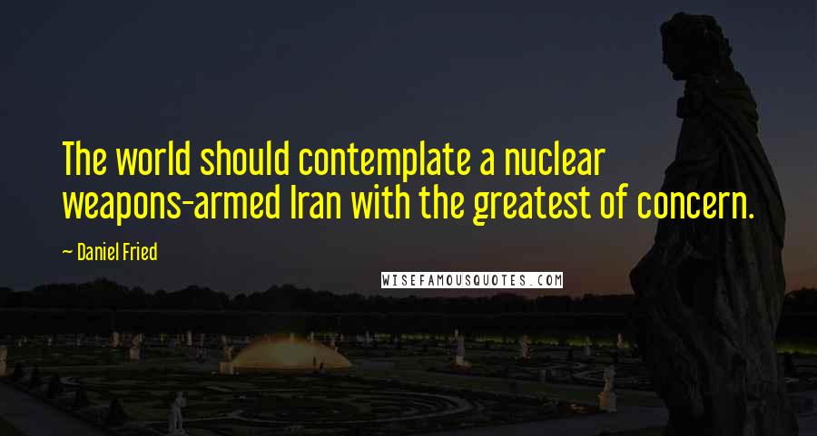 Daniel Fried Quotes: The world should contemplate a nuclear weapons-armed Iran with the greatest of concern.