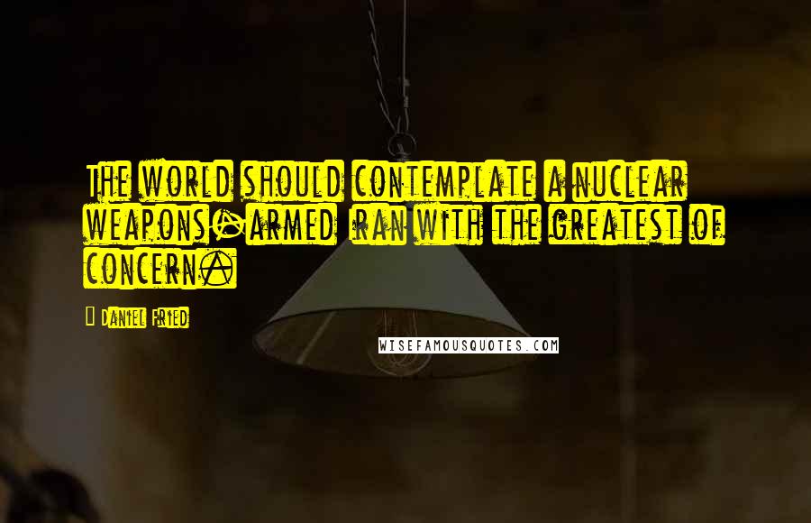 Daniel Fried Quotes: The world should contemplate a nuclear weapons-armed Iran with the greatest of concern.