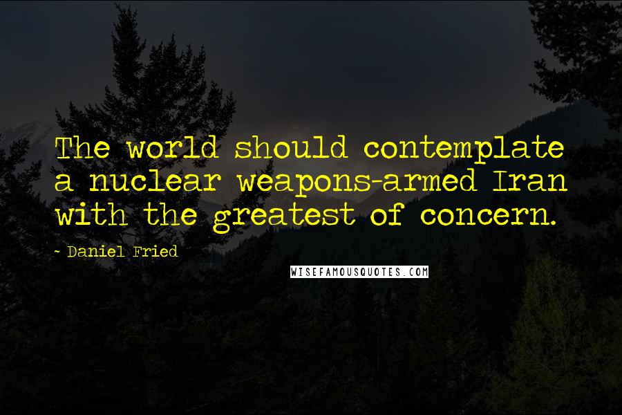 Daniel Fried Quotes: The world should contemplate a nuclear weapons-armed Iran with the greatest of concern.