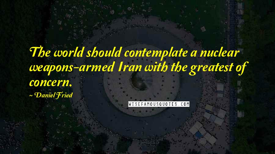 Daniel Fried Quotes: The world should contemplate a nuclear weapons-armed Iran with the greatest of concern.