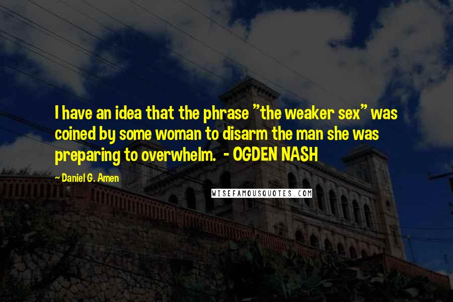 Daniel G. Amen Quotes: I have an idea that the phrase "the weaker sex" was coined by some woman to disarm the man she was preparing to overwhelm.  - OGDEN NASH