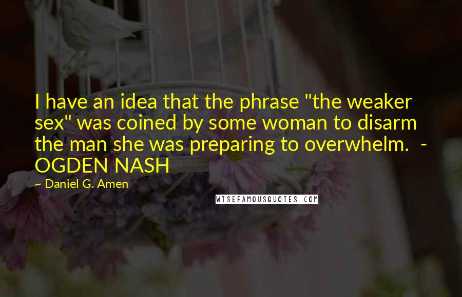 Daniel G. Amen Quotes: I have an idea that the phrase "the weaker sex" was coined by some woman to disarm the man she was preparing to overwhelm.  - OGDEN NASH