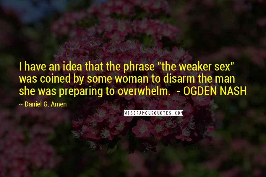 Daniel G. Amen Quotes: I have an idea that the phrase "the weaker sex" was coined by some woman to disarm the man she was preparing to overwhelm.  - OGDEN NASH