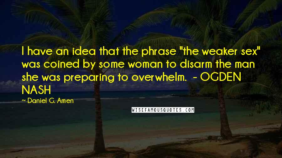 Daniel G. Amen Quotes: I have an idea that the phrase "the weaker sex" was coined by some woman to disarm the man she was preparing to overwhelm.  - OGDEN NASH