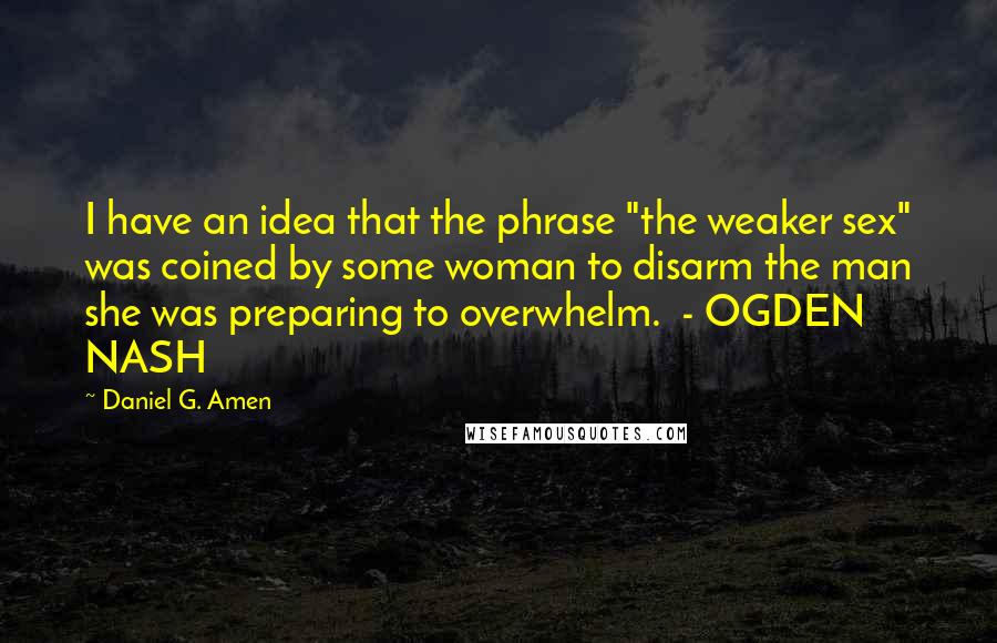 Daniel G. Amen Quotes: I have an idea that the phrase "the weaker sex" was coined by some woman to disarm the man she was preparing to overwhelm.  - OGDEN NASH