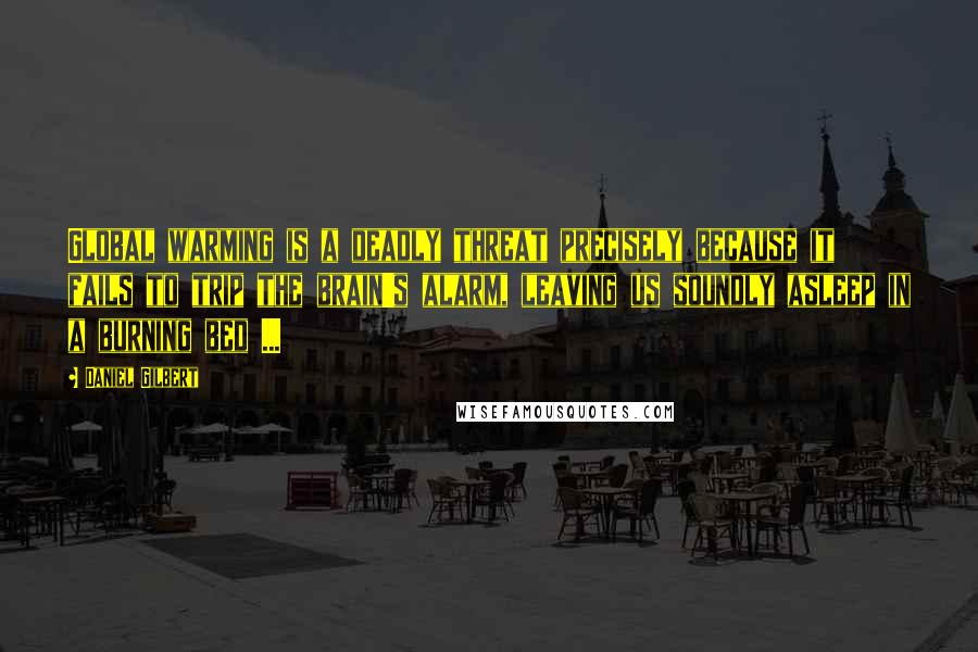 Daniel Gilbert Quotes: Global warming is a deadly threat precisely because it fails to trip the brain's alarm, leaving us soundly asleep in a burning bed ...