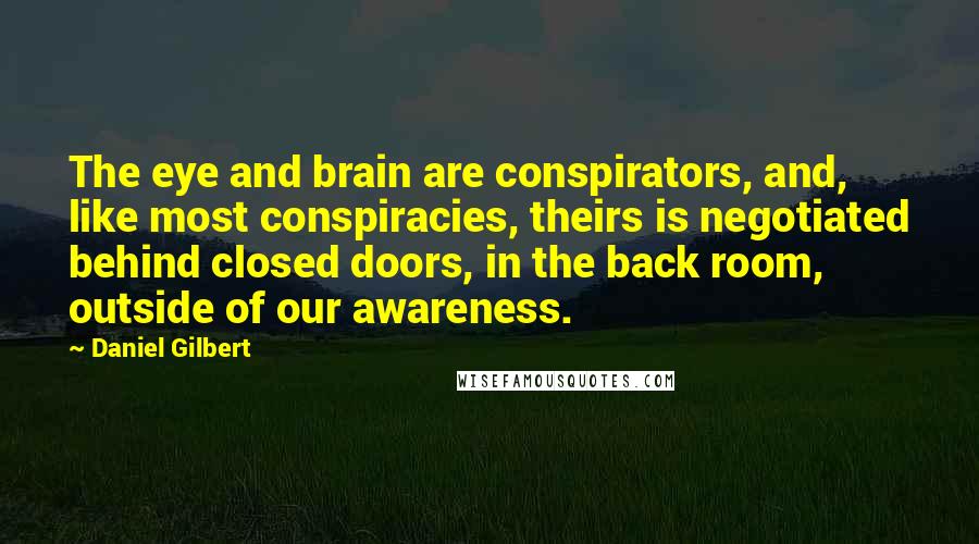 Daniel Gilbert Quotes: The eye and brain are conspirators, and, like most conspiracies, theirs is negotiated behind closed doors, in the back room, outside of our awareness.