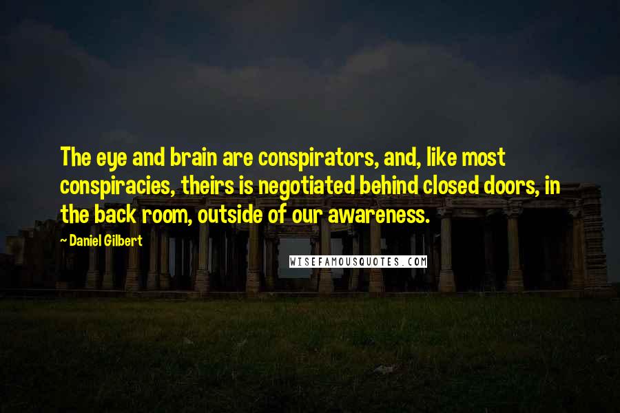 Daniel Gilbert Quotes: The eye and brain are conspirators, and, like most conspiracies, theirs is negotiated behind closed doors, in the back room, outside of our awareness.