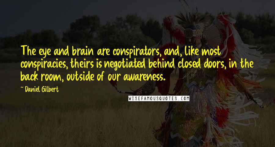 Daniel Gilbert Quotes: The eye and brain are conspirators, and, like most conspiracies, theirs is negotiated behind closed doors, in the back room, outside of our awareness.