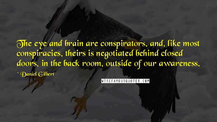 Daniel Gilbert Quotes: The eye and brain are conspirators, and, like most conspiracies, theirs is negotiated behind closed doors, in the back room, outside of our awareness.