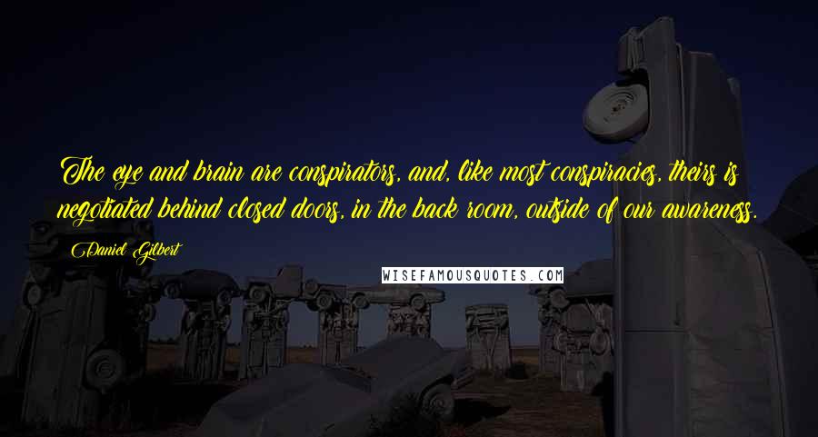 Daniel Gilbert Quotes: The eye and brain are conspirators, and, like most conspiracies, theirs is negotiated behind closed doors, in the back room, outside of our awareness.