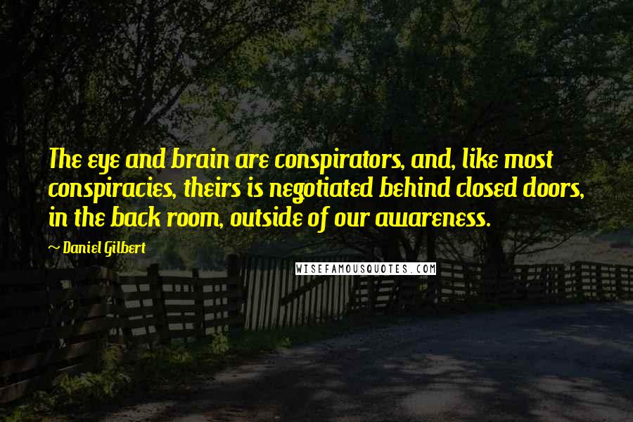 Daniel Gilbert Quotes: The eye and brain are conspirators, and, like most conspiracies, theirs is negotiated behind closed doors, in the back room, outside of our awareness.