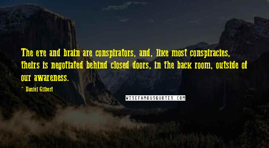 Daniel Gilbert Quotes: The eye and brain are conspirators, and, like most conspiracies, theirs is negotiated behind closed doors, in the back room, outside of our awareness.